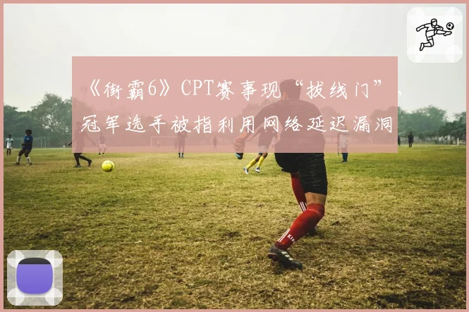《街霸6》CPT赛事现“拔线门”，冠军选手被指利用网络延迟漏洞