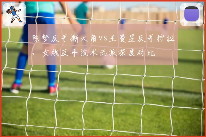 陈梦反手撕大角vs王曼昱反手拧拉，女线反手技术流派深度对比
