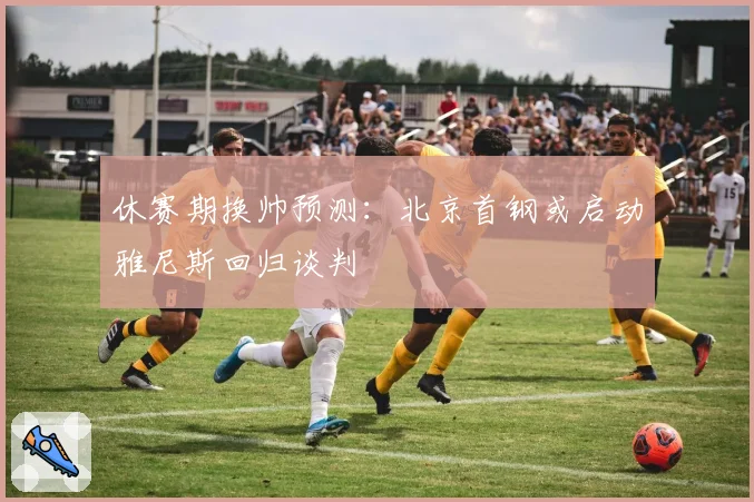 休赛期换帅预测:北京首钢或启动雅尼斯回归谈判