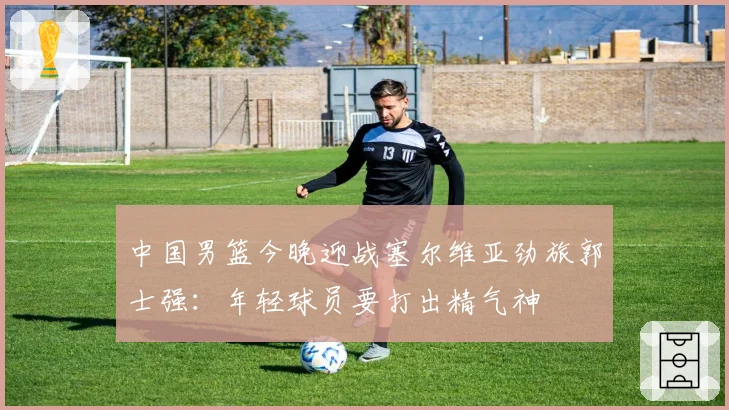 中国男篮今晚迎战塞尔维亚劲旅郭士强:年轻球员要打出精气神