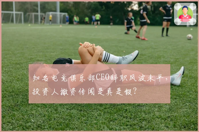 知名电竞俱乐部CEO辞职风波未平，投资人撤资传闻是真是假？