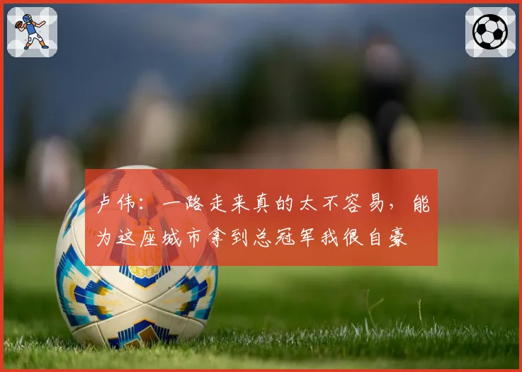 卢伟:一路走来真的太不容易,能为这座城市拿到总冠军我很自豪