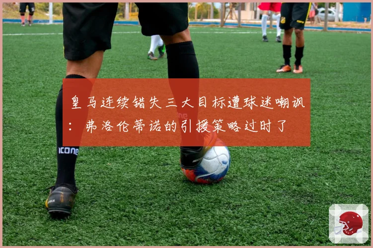皇马连续错失三大目标遭球迷嘲讽:弗洛伦蒂诺的引援策略过时了