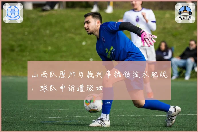 山西队原帅与裁判争执领技术犯规,球队申诉遭驳回