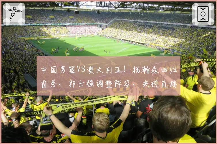 中国男篮VS澳大利亚！杨瀚森回归首秀，郭士强调整阵容，央视直播