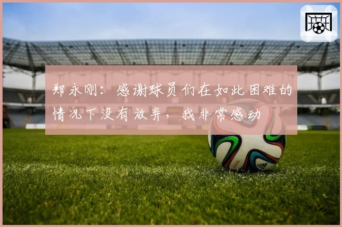 郑永刚：感谢球员们在如此困难的情况下没有放弃，我非常感动